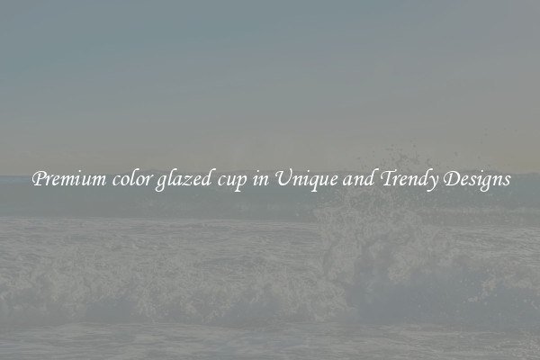 Premium color glazed cup in Unique and Trendy Designs
