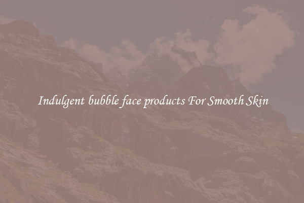 Indulgent bubble face products For Smooth Skin