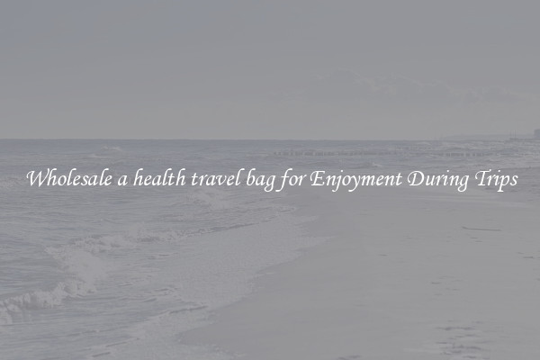 Wholesale a health travel bag for Enjoyment During Trips